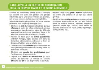 Faire appel à un centre de coordination
              ou à un service d’aide et de soins à domicile
            Il existe de nombreuses formes d’aide à domicile                      •	Recevoir l’aide d’une ‘garde à domicile’ dont le rôle
            qui peuvent vous aider, soit pendant une période                         est d’offrir une présence et un répit aux aidants
            déterminée, après une sortie d’hôpital par exemple,                      proches.
            soit lorsque certaines tâches deviennent pénibles.                    •	 Bénéficier d’autres interventions qui vous permettront
            Selon la localisation géographique, l’offre de services                  d’améliorer votre qualité de vie chez vous (prêt et
            peut varier mais on peut y faire appel pour :                            vente de matériel médical, transport, logopédie,
            •	Bénéficier de l’aide d’un(e) coordinateur(trice) qui vous              pédicure, service répit, coiffure, petits travaux de
              informera de toutes les offres existantes et qui vous                  couture, distribution de repas, petits dépannages,
              accompagnera dans la mise en place des différents                      soins palliatifs, etc.).
              services et interventions de prestataires d’aide et de
              soins dont vous pourriez avoir besoin à domicile.
            •	Recevoir de l’aide pour les tâches quotidiennes
              (entretien ménager, repas, courses, aide dans les
              démarches administratives, aide pour se lever, se
              déplacer, s’habiller, faire sa toilette, etc.).
            •	L’intervention d’une infirmière pour administrer les
              soins prescrits par le médecin sur le long terme ou
              de manière ponctuelle.
            •	Bénéficier des conseils d’un ergothérapeute pour
              l’aménagement de votre domicile.
            •	Disposer d’un service de téléassistance qui vous
              permet de contacter un service de secours
              24 heures sur 24 en cas de problème ou de chute.


10
     Rester à la maison le plus longtemps possible. Comment faire en pratique ?
 
