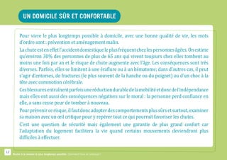 un domicile sûr et confortable

          Pour vivre le plus longtemps possible à domicile, avec une bonne qualité de vie, les mots
          d’ordre sont : prévention et aménagement malin.
          La chute est en effet l’accident domestique le plus fréquent chez les personnes âgées. On estime
          qu’environ 30% des personnes de plus de 65 ans qui vivent toujours chez elles tombent au
          moins une fois par an et le risque de chute augmente avec l’âge. Les conséquences sont très
          diverses. Parfois, elles se limitent à une éraflure ou à un hématome; dans d’autres cas, il peut
          s’agir d’entorses, de fractures (le plus souvent de la hanche ou du poignet) ou d’un choc à la
          tête avec commotion cérébrale.
          Ces blessures entraînent parfois une réduction durable de la mobilité et donc de l’indépendance
          mais elles ont aussi des conséquences négatives sur le moral : la personne perd confiance en
          elle, a sans cesse peur de tomber à nouveau.
          Pour prévenir ce risque, il faut donc adopter des comportements plus sûrs et surtout, examiner
          sa maison avec un œil critique pour y repérer tout ce qui pourrait favoriser les chutes.
          C’est une question de sécurité mais également une garantie de plus grand confort car
          l’adaptation du logement facilitera la vie quand certains mouvements deviendront plus
          difficiles à effectuer.

12
     Rester à la maison le plus longtemps possible. Comment faire en pratique ?
 