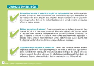Quelques bonnes idées

                                   Prendre conscience de la nécessité d’adapter son environnement | Des accidents peuvent
                                   survenir au domicile. Il est indispensable d’en prendre conscience pour adapter son lieu
                                   de vie et ainsi les éviter. Ensuite, il est important de demander conseil à des spécialistes
                                   en aménagement du domicile (les mutualités et services de soins à domicile, entre autres,
                                   offrent ce type de service).


                                   Déblayer au maximum le passage | L’espace nécessaire pour se déplacer sans danger dans
                                   chacune des pièces et pour passer d’un endroit à l’autre du logement, doit être bien dégagé.
                                   Il s’agit tout autant d’éviter de provoquer des chutes que de supprimer les situations où l’on
                                   peut se cogner et se faire mal ou se blesser. Il faut disposer de suffisamment d’espace pour se
                                   déplacer avec ou sans aide matérielle (rollator, canne à pieds multiples, fauteuil roulant, etc.).
                                   Il est donc prudent d’enlever les éléments qui peuvent obstruer le passage.



                                   Supprimer le risque de glisser ou de trébucher | Parfois, il est préférable d’enlever les tapis,
                                   carpettes et descentes de lits qui peuvent provoquer des chutes. Il est de toute façon conseillé
                                   de les fixer solidement (colle ou anti-dérapant). Les câbles électriques des lampes, télévisions
                                   et autres appareils doivent de préférence être attachés aux murs et/ou aux plinthes. Quant aux
                                   paillassons, ils seront idéalement insérés dans un espace prévu à cet effet dans le sol.


14
     Rester à la maison le plus longtemps possible. Comment faire en pratique ?
 