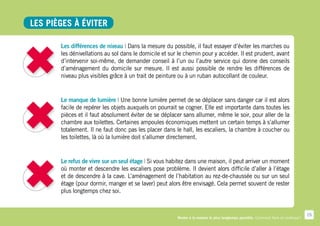 Les pièges à éviter

       Les différences de niveau | Dans la mesure du possible, il faut essayer d’éviter les marches ou
       les dénivellations au sol dans le domicile et sur le chemin pour y accéder. Il est prudent, avant
       d’intervenir soi-même, de demander conseil à l’un ou l’autre service qui donne des conseils
       d’aménagement du domicile sur mesure. Il est aussi possible de rendre les différences de
       niveau plus visibles grâce à un trait de peinture ou à un ruban autocollant de couleur.


       Le manque de lumière | Une bonne lumière permet de se déplacer sans danger car il est alors
       facile de repérer les objets auxquels on pourrait se cogner. Elle est importante dans toutes les
       pièces et il faut absolument éviter de se déplacer sans allumer, même le soir, pour aller de la
       chambre aux toilettes. Certaines ampoules économiques mettent un certain temps à s’allumer
       totalement. Il ne faut donc pas les placer dans le hall, les escaliers, la chambre à coucher ou
       les toilettes, là où la lumière doit s’allumer directement.


       Le refus de vivre sur un seul étage | Si vous habitez dans une maison, il peut arriver un moment
       où monter et descendre les escaliers pose problème. Il devient alors difficile d’aller à l’étage
       et de descendre à la cave. L’aménagement de l’habitation au rez-de-chaussée ou sur un seul
       étage (pour dormir, manger et se laver) peut alors être envisagé. Cela permet souvent de rester
       plus longtemps chez soi.


                                                                                                                                     15
                                                        Rester à la maison le plus longtemps possible. Comment faire en pratique ?
 