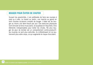 BOUGER POUR ÉVITER DE CHUTER
            Suivant les possibilités, il est préférable de faire ses courses à
            pied ou à vélo. Le travail au jardin, une marche au grand air
            sont d’autres occasions simples de bouger. L’idéal est de bou-
            ger au moins une demi-heure par jour. Ces exercices physiques
            vont stimuler la force musculaire, la souplesse et l’équilibre, trois
            éléments indispensables pour éviter les chutes. Ne plus bou-
            ger de peur de tomber est un comportement contre-productif          :
            les muscles ne sont plus sollicités, ils s’affaiblissent et ne sou-
            tiennent plus votre corps, ce qui augmente le risque d’accident.




20
     Rester à la maison le plus longtemps possible. Comment faire en pratique ?
 