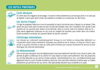 LES OUTILS PRATIQUES

      L’anti-dérapant
      En vente dans les magasins de bricolage, il va servir à fixer solidement au sol les tapis dont on ne veut pas
      se séparer. Il peut aussi servir à fixer une assiette sur la table ou un bocal que l’on doit ouvrir.

      Les barres d’appui
      Il s’agit de poignées fixées aux murs et auxquelles on peut s’accrocher pour s’asseoir ou se relever. Elles
      seront les plus utiles dans la salle de bain et près des toilettes mais rien n’empêche d’en ajouter à des
      endroits où l’on pourrait avoir besoin d’une sécurité  dans la cuisine, près d’un fauteuil, près du lit,…
                                                            :
      Elles seront également pratiques sur les murs qui longent les escaliers pour entrer dans une maison.
      Eviter les barres à ventouse qui peuvent lâcher au dernier moment!

      L’éclairage automatique
      Les lampes qui s’allument automatiquement lorsque la nuit tombe ou lorsqu’elles détectent un
      mouvement seront particulièrement indiquées aux alentours de la maison, le long du chemin pour
      arriver à la porte d’entrée et près de cette porte d’entrée pour trouver facilement la serrure et bien
      distinguer les marches éventuelles.

      La télécommande
      Elle ne doit pas remplacer tous les déplacements mais peut réellement faciliter la vie. Dans le salon, elle
      permet de gérer la télévision et la chaîne hi-fi sans devoir se lever continuellement. Pour les personnes
      qui ont des béquilles ou qui sont en chaise roulante, momentanément ou non, une télécommande peut
      également servir à ouvrir la porte d’entrée du domicile. Ceci peut être utilement combiné avec un (vidéo)
      parlophone qui permet de voir qui sonne. Des spécialistes peuvent vous conseiller à ce sujet.
                                                                                                                                        21
                                                           Rester à la maison le plus longtemps possible. Comment faire en pratique ?
 
