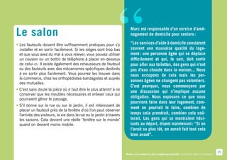 Le salon
•	Les fauteuils doivent être suffisamment pratiques pour s’y


  un coussin ou un bottin de téléphone à placer en-dessous
  de celui-ci. Il existe également des rehausseurs de fauteuil
  ou des fauteuils avec des mécanismes spécifiques destinés
  à en sortir plus facilement. Vous pourrez les trouver dans
  le commerce, chez les orthopédistes-bandagistes et auprès
  des mutuelles.
                                                               “
  installer et en sortir facilement. Si les sièges sont trop bas
  et que vous avez du mal à vous relever, vous pouvez utiliser
                                                                          Marc est responsable d’un service d’amé-
                                                                          nagement de domicile pour seniors :
                                                                          “Les services d’aide à domicile constatent
                                                                          souvent une mauvaise qualité du loge-
                                                                          ment : une personne âgée qui se déplace
                                                                          difficilement et qui, le soir, doit sortir
                                                                          pour aller aux toilettes, des gens qui n’ont
                                                                          pas d’eau chaude dans la maison... Nous
                                                                          nous occupons de cela mais les per-
                                                                          sonnes âgées ne changent pas volontiers.
                                                                          C’est pourquoi, nous commençons par
•	C’est sans doute la pièce où il faut être le plus attentif à ne
                                                                          une discussion qui n’implique aucune
  conserver que les meubles nécessaires et enlever ceux qui
  pourraient gêner le passage.
                                                                          obligation. Nous exposons ce que nous
                                                                          pourrions faire dans leur logement, com-
•	S’il donne sur la rue ou sur le jardin, il est intéressant de
                                                                          ment on pourrait le faire, combien de
  placer un fauteuil près de la fenêtre d’où l’on peut observer
  l’arrivée des visiteurs, la vie dans la rue ou le jardin à travers      temps cela prendrait, combien cela coû-
  les saisons. Cela devient une réelle ‘fenêtre sur le monde’             terait. Les gens qui se montraient hési-
  quand on devient moins mobile.                                          tants au départ, disent maintenant : “Si on
                                                                          l’avait su plus tôt, on aurait fait tout cela
                                                                          bien avant”.


                                                                                                                                                    25
                                                                       Rester à la maison le plus longtemps possible. Comment faire en pratique ?
 