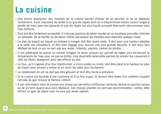 La cuisine
            •	Une bonne disposition des meubles de la cuisine permet d’éviter de se pencher et de se déplacer
              inutilement. Il est important de veiller à ce que les objets dont on a fréquemment besoin soient rangés à
              portée de main dans les placards et que les objets les plus lourds puissent être sortis des armoires sans
              trop d’efforts.
            •	Tout doit être facilement accessible. Il n’est pas question de devoir monter sur un escabeau pour aller chercher
              un ustensile, de se faufiler ou de devoir s’étirer par-dessus les meubles pour atteindre quelque chose.
            •	Le plan de travail sur lequel on prépare à manger doit être assez vaste. Il doit avoir une hauteur adaptée
              à la taille des utilisateurs, et être bien dégagé pour assurer une plus grande sécurité. Il doit donc être
              déblayé de tout ce qui ne sert pas aux repas : bibelots, papiers, cadres de photos,…
            •	Il est préférable de placer un robinet mitigeur (à levier unique) qui permet de régler plus facilement la
              température de l’eau pour ne pas se brûler. Une douchette extensible permet de remplir les casseroles à
              côté de l’évier, épargnant ainsi des efforts au dos.
            •	Le four, qu’il s’agisse d’un four traditionnel, à micro-ondes ou mixte, doit être placé à la hauteur du plan
              de travail pour pouvoir y entrer et en sortir les plats plus facilement.
            •	Le revêtement de sol ne doit pas être glissant et doit être facile à entretenir.
            •	Si la cuisine est équipée d’une cuisinière et d’un four à gaz, ils doivent être dotés d’un système coupant
              l’arrivée du gaz lorsque la flamme s’éteint.
            •	Il est utile d’avoir dans la cuisine une chaise qui permettra d’effectuer certaines tâches en position assise
              ou de s’y tenir quand vous vous déplacez. Les chaises pliantes ne sont pas recommandées : certes, elles
              offrent un gain de place mais ne sont pas assez stables.




26
     Rester à la maison le plus longtemps possible. Comment faire en pratique ?
 