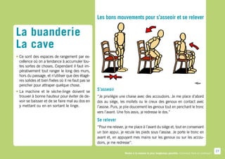 Les bons mouvements pour s’asseoir et se relever

La buanderie
La cave
•	Ce sont des espaces de rangement par ex-
  cellence où on a tendance à accumuler tou-
  tes sortes de choses. Cependant il faut im-
  pérativement tout ranger le long des murs,
  hors du passage, et n’utiliser que des étagè-
  res solides et bien fixées où il ne faut pas se
  pencher pour attraper quelque chose.
•	La machine et le sèche-linge doivent se           S’asseoir
  trouver à bonne hauteur pour éviter de de-        “Je privilégie une chaise avec des accoudoirs. Je me place d’abord
  voir se baisser et de se faire mal au dos en      dos au siège, les mollets ou le creux des genoux en contact avec
  y mettant ou en en sortant le linge.              l’assise. Puis, je plie doucement les genoux tout en penchant le tronc
                                                    vers l’avant. Une fois assis, je redresse le dos.”

                                                    Se relever
                                                    “Pour me relever, je me place à l’avant du siège et, tout en conservant
                                                    un bon appui, je recule les pieds sous l’assise. Je porte le tronc en
                                                    avant et, en appuyant mes mains sur les genoux ou sur les accou-
                                                    doirs, je me redresse“.

                                                                                                                                                   27
                                                                      Rester à la maison le plus longtemps possible. Comment faire en pratique ?
 