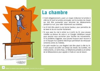 La chambre
                                                                          • l doit obligatoirement y avoir un moyen d’allumer la lumière à
                                                                            I
                                                                            côté du lit (soit la lumière principale, soit la lumière de chevet
                                                                            qui doit être puissante) pour sécuriser les déplacements
                                                                            pendant la nuit, pour aller notamment aux toilettes.
                                                                          •  e lit doit être placé à une bonne hauteur, pour permettre de
                                                                            L
                                                                            se lever et de se coucher facilement.
                                                                          •  i vous avez du mal à entrer ou à sortir du lit, vous pouvez
                                                                            S
                                                                            installer au-dessus de celui-ci un triangle métallique auquel
                                                                            vous pourrez vous accrocher pour faciliter les mouvements.
                                                                            Si le problème s’aggrave, vous pouvez toujours avoir recours à
                                                                            un lit équipé d’un système électrique permettant de rehausser
                                                                            certaines zones du matelas.
                                                                          •  n petit meuble (ou une étagère) doit être placé à côté du lit.
                                                                            U
                                                                            Il doit pouvoir accueillir une lampe de chevet, les lunettes, les
                                                                            médicaments, un verre d’eau, un téléphone portable ou le boîtier
                                                                            de la téléassistance pour appeler à l’aide en cas de besoin.




28
     Rester à la maison le plus longtemps possible. Comment faire en pratique ?
 