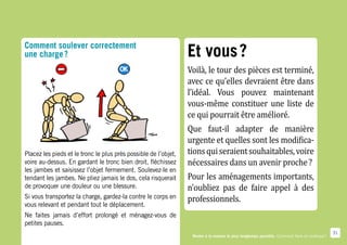 Comment soulever correctement
                                                                 Et vous ?
                                                                 Voilà, le tour des pièces est terminé,
une charge ?


                                                                 avec ce qu’elles devraient être dans
                                                                 l’idéal. Vous pouvez maintenant
                                                                 vous-même constituer une liste de
                                                                 ce qui pourrait être amélioré.
                                                                 Que faut-il adapter de manière
                                                                 urgente et quelles sont les modifica-
                                                                 tions qui seraient souhaitables, voire
                                                                 nécessaires dans un avenir proche ?
Placez les pieds et le tronc le plus près possible de l’objet,


                                                                 Pour les aménagements importants,
voire au-dessus. En gardant le tronc bien droit, fléchissez


                                                                 n’oubliez pas de faire appel à des
les jambes et saisissez l’objet fermement. Soulevez-le en



                                                                 professionnels.
tendant les jambes. Ne pliez jamais le dos, cela risquerait
de provoquer une douleur ou une blessure.
Si vous transportez la charge, gardez-la contre le corps en
vous relevant et pendant tout le déplacement.
Ne faites jamais d’effort prolongé et ménagez-vous de
petites pauses.
                                                                                                                                               31
                                                                  Rester à la maison le plus longtemps possible. Comment faire en pratique ?
 