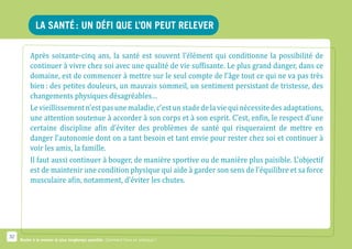 la santé : un défi que l’on peut relever

          Après soixante-cinq ans, la santé est souvent l’élément qui conditionne la possibilité de
          continuer à vivre chez soi avec une qualité de vie suffisante. Le plus grand danger, dans ce
          domaine, est de commencer à mettre sur le seul compte de l’âge tout ce qui ne va pas très
          bien : des petites douleurs, un mauvais sommeil, un sentiment persistant de tristesse, des
          changements physiques désagréables…
          Le vieillissement n’est pas une maladie, c’est un stade de la vie qui nécessite des adaptations,
          une attention soutenue à accorder à son corps et à son esprit. C’est, enfin, le respect d’une
          certaine discipline afin d’éviter des problèmes de santé qui risqueraient de mettre en
          danger l’autonomie dont on a tant besoin et tant envie pour rester chez soi et continuer à
          voir les amis, la famille.
          Il faut aussi continuer à bouger, de manière sportive ou de manière plus paisible. L’objectif
          est de maintenir une condition physique qui aide à garder son sens de l’équilibre et sa force
          musculaire afin, notamment, d’éviter les chutes.




32
     Rester à la maison le plus longtemps possible. Comment faire en pratique ?
 