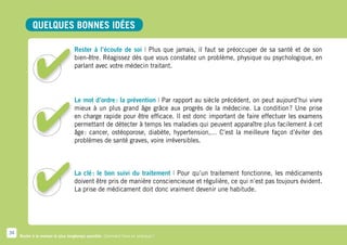 Quelques bonnes idées

                                   Rester à l’écoute de soi | Plus que jamais, il faut se préoccuper de sa santé et de son
                                   bien-être. Réagissez dès que vous constatez un problème, physique ou psychologique, en
                                   parlant avec votre médecin traitant.




                                   Le mot d’ordre  la prévention | Par rapport au siècle précédent, on peut aujourd’hui vivre
                                                 :
                                   mieux à un plus grand âge grâce aux progrès de la médecine. La condition  Une prise
                                                                                                                  ?
                                   en charge rapide pour être efficace. Il est donc important de faire effectuer les examens
                                   permettant de détecter à temps les maladies qui peuvent apparaître plus facilement à cet
                                   âge  cancer, ostéoporose, diabète, hypertension,… C’est la meilleure façon d’éviter des
                                      :
                                   problèmes de santé graves, voire irréversibles.



                                   La clé  le bon suivi du traitement | Pour qu’un traitement fonctionne, les médicaments
                                          :
                                   doivent être pris de manière consciencieuse et régulière, ce qui n’est pas toujours évident.
                                   La prise de médicament doit donc vraiment devenir une habitude.




34
     Rester à la maison le plus longtemps possible. Comment faire en pratique ?
 