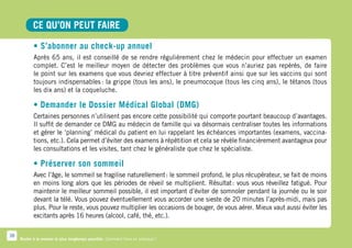 CE QU’ON PEUT FAIRE

            • S’abonner au check-up annuel
            Après 65 ans, il est conseillé de se rendre régulièrement chez le médecin pour effectuer un examen
            complet. C’est le meilleur moyen de détecter des problèmes que vous n’auriez pas repérés, de faire
            le point sur les examens que vous devriez effectuer à titre préventif ainsi que sur les vaccins qui sont
            toujours indispensables : la grippe (tous les ans), le pneumocoque (tous les cinq ans), le tétanos (tous
            les dix ans) et la coqueluche.

            • Demander le Dossier Médical Global (DMG)
            Certaines personnes n’utilisent pas encore cette possibilité qui comporte pourtant beaucoup d’avantages.
            Il suffit de demander ce DMG au médecin de famille qui va désormais centraliser toutes les informations
            et gérer le ‘planning’ médical du patient en lui rappelant les échéances importantes (examens, vaccina-
            tions, etc.). Cela permet d’éviter des examens à répétition et cela se révèle financièrement avantageux pour
            les consultations et les visites, tant chez le généraliste que chez le spécialiste.

            • Préserver son sommeil
            Avec l’âge, le sommeil se fragilise naturellement : le sommeil profond, le plus récupérateur, se fait de moins
            en moins long alors que les périodes de réveil se multiplient. Résultat  vous vous réveillez fatigué. Pour
                                                                                       :
            maintenir le meilleur sommeil possible, il est important d’éviter de somnoler pendant la journée ou le soir
            devant la télé. Vous pouvez éventuellement vous accorder une sieste de 20 minutes l’après-midi, mais pas
            plus. Pour le reste, vous pouvez multiplier les occasions de bouger, de vous aérer. Mieux vaut aussi éviter les
            excitants après 16 heures (alcool, café, thé, etc.).

38
     Rester à la maison le plus longtemps possible. Comment faire en pratique ?
 