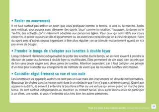 • Rester en mouvement
Il ne faut surtout pas arrêter un sport que vous pratiquez comme le tennis, le vélo ou la marche. Après
avis médical, vous pouvez aussi démarrer des sports ‘doux’ comme la natation, l’aquagym, la danse ou le
Tai-Chi, des activités particulièrement adaptées aux personnes âgées. Pour ceux qui sont rétifs aux cours
collectifs, il existe toujours le vélo d’appartement ou les exercices conseillés par un kinésithérapeute. Faire
du sport avec d’autres pousse cependant à être plus régulier  on se stimule mutuellement quand on n’a
                                                                  :
pas envie de bouger.

• Prendre le temps de s’adapter aux lunettes à double foyer
Lorsqu’il devient réellement indispensable de porter des lunettes tout le temps, on en vient souvent à prendre la
décision de passer aux lunettes à double foyer ou multifocales. Elles permettent de voir aussi bien de près que
de loin sans devoir jongler avec deux paires de lunettes. Attention cependant, car il faut compter une période
d’un mois pour s’adapter aux changements de méthode de vision que les nouvelles lunettes vont imposer.

• Contrôler régulièrement sa vue et son ouïe
Les lunettes et les appareils auditifs ne sont pas un luxe mais des instruments de sécurité indispensables.
Beaucoup de chutes dans la maison sont dues à un obstacle que l’on n’a pas clairement perçu. Quant aux
appareils auditifs, ils servent à entendre la bouilloire siffler ou une voiture qui arrive quand on marche dans
la rue. Ils sont surtout indispensables au maintien du contact social. Vous aurez moins envie de participer
à un dîner, une sortie, si vous n’entendez plus très bien les autres personnes.



                                                                                                                                              39
                                                                 Rester à la maison le plus longtemps possible. Comment faire en pratique ?
 