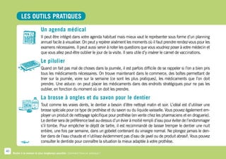 LES OUTILS PRATIQUES

                            Un agenda médical
                            Il peut être intégré dans votre agenda habituel mais mieux vaut le représenter sous forme d’un planning
                            annuel facile à visualiser. On peut y repérer aisément les moments où il faut prendre rendez-vous pour les
                            examens nécessaires. Il peut aussi servir à noter les questions que vous voudriez poser à votre médecin et
                            que vous allez peut-être oublier le jour de la visite. Il sera utile d’y insérer le carnet de vaccinations.

                            Le pilulier
                            Quand on fait pas mal de choses dans la journée, il est parfois difficile de se rappeler si l’on a bien pris
                            tous les médicaments nécessaires. On trouve maintenant dans le commerce, des boîtes permettant de
                            trier sur la journée, voire sur la semaine (ce sont les plus pratiques), les médicaments que l’on doit
                            prendre. Une astuce  on peut placer les médicaments dans des endroits stratégiques pour ne pas les
                                                  :
                            oublier, en fonction du moment où on doit les prendre.

                            La brosse à ongles et du savon pour le dentier
                            Tout comme les vraies dents, le dentier a besoin d’être nettoyé matin et soir. L’idéal est d’utiliser une
                            brosse spéciale pour ce type de prothèse et du savon ou du liquide vaisselle. Vous pouvez également em-
                            ployer un produit de nettoyage spécifique pour prothèse (en vente chez les pharmaciens et en droguerie).
                            Le dentier sera de préférence lavé au-dessus d’un évier à moitié rempli d’eau pour éviter de l’endommager
                            s’il tombe. Pour empêcher le dépôt de tartre, il est recommandé de laisser tremper le dentier une nuit
                            entière, une fois par semaine, dans un gobelet contenant du vinaigre normal. Ne plongez jamais le den-
                            tier dans de l’eau chaude et n’utilisez évidemment pas d’eau de javel ou de produit abrasif. Vous pouvez
                            consulter le dentiste pour connaître la situation la mieux adaptée à votre prothèse.

40
     Rester à la maison le plus longtemps possible. Comment faire en pratique ?
 