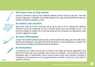 Une brosse avec un long manche
Lorsqu’on commence à avoir du mal à atteindre certaines zones du corps pour les laver, il faut faire
preuve d’imagination. L’utilisation d’une brosse disposant d’un long manche permettra de laver sans
problème les pieds, les épaules ou le dos.

Un matelas sans reproche
Votre literie a plus de 10 ans  Avez-vous mal au dos au lever du lit  Le matelas est-il déformé,
                              ?                                     ?
affaissé ou avez-vous l’impression de vous y enfoncer lorsque vous vous allongez  Si oui, il est
                                                                                 ?
temps de changer de matelas. Ce ne sont pas seulement les courbatures qui disparaîtront, votre
sommeil y gagnera en qualité.

Un miroir téléscopique
Lorsqu’il faut surveiller certaines zones du corps, comme la plante des pieds, pour voir si elles ne pré-
sentent pas de blessures, il est parfois difficile de se baisser ou de se contorsionner. La fixation d’un
miroir au bout d’un bâton peut utilement servir de ‘rétroviseur’.

Un thermomètre
La sensibilité à la chaleur diminue avec le temps et les risques de brûlures augmentent. Pour
éviter de se brûler avec l’eau bouillante, dans le bain ou la vaisselle, il est prudent de vérifier la
température avec un thermomètre. Celui-ci pourra d’ailleurs servir aussi utilement à prendre la
température de la chambre que l’on a toujours tendance à chauffer un peu trop, ce qui réduit la
qualité du sommeil.

                                                                                                                                    41
                                                       Rester à la maison le plus longtemps possible. Comment faire en pratique ?
 