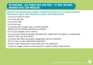 En pratique - Les points que l’on peut – et que l’on doit –
  aborder avec son médecin :
Cette liste n’est certainement pas complète. L’important est de savoir qu’il n’y a jamais de question
inutile lorsqu’il s’agit de santé. N’hésitez pas à parler à votre médecin traitant.
•	J’ai pris ou perdu du poids.
•	Je ne dors pas bien.
•	Je me sens triste.
•	Je me sens seul.
•	Je voudrais faire du sport mais je souffre d’arthrite.
  Quelles sont les activités physiques conseillées ?
•	Je n’ai plus d’appétit, est-ce normal ?
•	Je ne sais plus utiliser les gouttes (tremblements, rigidité dans les doigts). Le médicament
  existe-t-il sous une autre forme ?
•	Je ressens des effets secondaires désagréables dans ce traitement.
  N’y a-t-il pas un autre médicament disponible ?
•	Existe-t-il des médicaments moins chers pour mon traitement ?
•	Je pars en voyage. Dois-je me faire vacciner ou prévoir certains médicaments ?




                                                                                                                                          43
                                                             Rester à la maison le plus longtemps possible. Comment faire en pratique ?
 