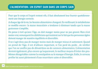 L’alimentation : Un esprit sain dans un corps sain

          Pour que le corps et l’esprit restent vifs, il faut absolument leur fournir quotidienne-
          ment une énergie correcte.
          A chaque âge de la vie, les besoins alimentaires changent. En vieillissant, le métabolisme
          se modifie encore : la masse musculaire a tendance à diminuer tandis que la masse
          graisseuse s’amplifie.
          On pense à tort qu’avec l’âge, on doit manger moins pour ne pas grossir. Rien n’est
          moins vrai, remarquent les diététiciens qui insistent sur le fait que les personnes âgées
          doivent manger de manière équilibrée et diversifiée.
          Il ne s’agit donc pas de manger moins mais de manger mieux et autrement. Quand
          on prend de l’âge, il est d’ailleurs important, si l’on perd du poids , de vérifier
          que l’on ne souffre pas de dénutrition ou de carences alimentaires. L’alimentation
          devient également, plus encore qu’auparavant, le meilleur moyen d’éviter des pro-
          blèmes désagréables comme la constipation ou le manque d’énergie. Enfin, le cerveau
          profite lui aussi pleinement d’une nourriture saine et diversifiée.


44
     Rester à la maison le plus longtemps possible. Comment faire en pratique ?
 