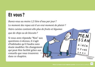 Et vous ?
Buvez-vous au moins 1,5 litre d’eau par jour ?
Le moment des repas est-il un vrai moment de plaisir ?
Votre cuisine contient-elle plus de fruits et légumes


Si vous avez répondu “Non” aux
que de chips ou de biscuits ?


questions ci-dessus, il s’agit
d’habitudes qu’il faudra sans
doute modifier. Un changement
qui peut être facilité grâce aux
conseils que vous trouverez
dans ce chapitre.

                                                                                                                        45
                                           Rester à la maison le plus longtemps possible. Comment faire en pratique ?
 