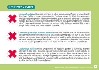 Les pièges à éviter

       La sous-alimentation | Les plats n’ont plus la même saveur qu’avant  Avec le temps, le goût
                                                                              ?
       des choses s’altère et on perd progressivement l’envie de manger. La dénutrition peut encore
       être aggravée par la prise de certains médicaments, par les affections dentaires ou un dentier
       inadapté qui provoquent des douleurs quand on mange. De plus, quand une personne est seule,
       elle n’a pas envie de préparer des repas, de mettre la table, de faire la vaisselle. Elle va alors
       manger moins, moins bien, sauter un repas puis deux.


       Le recours systématique aux repas industriels | Les plats préparés que l’on trouve dans tous
       les supermarchés représentent une bonne solution de dépannage pour les jours où vous n’avez
       vraiment pas envie de faire à manger. Certains sont de plus très faciles à mâcher (les pâtes, les
       hachis de viande ou de poisson Parmentier,…). Il faut cependant modérer leur consommation
       car ils sont souvent gras et très riches en sel. Ils ne doivent donc pas devenir une habitude.


       Le grignotage malsain | Quand une personne est inoccupée pendant la journée ou devant la
       télévision, le soir, elle a tendance à picorer régulièrement des bonbons ou des biscuits, en
       absorbant au passage des sucres et des graisses en quantité. Mieux vaut se tourner vers un
       fruit, une soupe, une tartine au fromage, un yaourt ou du chocolat (noir plutôt que blanc ou au
       lait). Quand vous recevez des amis, choisissez plutôt une tarte aux fruits qu’un gâteau avec de
       la crème fraîche ou de la crème au beurre.


                                                                                                                                      47
                                                         Rester à la maison le plus longtemps possible. Comment faire en pratique ?
 