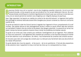 INTRODUCTION


B
     eaucoup d’entre nous ont un souhait : vivre le plus longtemps possible à domicile. Là où la vie s’est
     toujours écoulée, où les souvenirs se sont accumulés et où l’on se sent réellement chez soi. De nom-
     breuses études scientifiques le montrent régulièrement et disent aussi que continuer à vivre dans son
milieu de vie naturel permet de maintenir plus longtemps son intégrité physique et psychique.
Avec l’âge cependant, les besoins en matière de confort et de sécurité évoluent. Le logement doit parfois
être aménagé et certaines habitudes doivent être changées pour pouvoir conserver au maximum une bonne
qualité de vie.
Ce guide est destiné à aider les (futurs) seniors à regarder leur logement et leurs comportements d’un œil
nouveau. Des petites astuces et des aménagements faciles à mettre en œuvre offrent déjà des solutions
qui permettent d’obtenir plus de confort et de prévenir des dangers potentiels. La personne qui arrive à se
poser à temps les bonnes questions réussira mieux à éviter les problèmes de diverses natures.
Ce guide ne se limite pas à des conseils pour améliorer l’aménagement de son logement. Pour préserver
au mieux son autonomie, il est également très important de conserver un bon équilibre physique et mental
et de faire attention à son alimentation. De même, il est fondamental de conserver des contacts sociaux.
On trouvera aussi dans cet ouvrage des conseils pour s’y retrouver plus facilement dans ses documents et
les classer efficacement.
Ce guide aborde donc tous les aspects – et les soucis – de la vie quotidienne. Il formule des propositions
et des solutions mais il appartient à chacun de faire les choix qui lui correspondront au mieux.




                                                                                                                                           5
                                                              Rester à la maison le plus longtemps possible. Comment faire en pratique ?
 