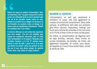 “       Robert est expert en matière d’alimentation. Dans
        une interview, il dit : “Les gens d’aujourd’hui veulent
        garder une silhouette ferme et mince pendant toute
        leur vie et de nouvelles modes jouent sur cela,
        comme les produits bio ou allégés, les boissons au
        lait fermenté, les produits riches en Omega 3 et
        toutes sortes de compléments alimentaires.” Robert
        est sceptique face à ces modes.
        Il craint en effet que ce soit surtout des arguments
        pour faire vendre. “J’ai pris une habitude pour
        traquer les substances mauvaises pour la santé
                                                                                  Nourrir le cerveau
                                                                                  L’alimentation ne sert pas seulement à
                                                                                  entretenir le corps, elle aide également le
                                                                                  cerveau à fonctionner correctement. Dans cette
                                                                                  optique, la préférence doit aller aux poissons
                                                                                  gras (thon, saumon, maquereau, hareng), aux
                                                                                  fruits secs comme les amandes et les noix ainsi
                                                                                  qu’à l’huile d’olive (riche en bons acides gras).
                                                                                  De même, la consommation de légumes secs
        dans l’alimentation. Je lis toujours l’étiquette avant                    du type lentilles, haricots, fèves (riches en
        d’acheter. Combien y a-t-il de “E” quelque chose                          sucres complexes), de tomates, de mûres, est
        dedans et ainsi de suite. A partir de là, je ne peux                      également conseillée. Et inutile, sans doute,
        que donner ce conseil : variez vos poisons! Je veux                       de rappeler qu’il vaut mieux éviter tabac, alcool
        dire par là que vous devez manger de manière                              et excès de café.
        variée. Ainsi, vous limitez le risque d’ennuis”.




50
     Rester à la maison le plus longtemps possible. Comment faire en pratique ?
 