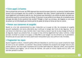 • Faire appel à d’autres
Dans la plupart des communes, les CPAS organisent des services de repas à domicile. Les services d’aides familiales
peuvent vous accompagner pour les courses et la préparation des repas. Certains supermarchés et restaurateurs
livrent également commandes et plats du jour. Vous pouvez aussi demander à vos enfants de prévoir des parts sup-
plémentaires quand ils cuisinent pour eux-mêmes. Et pourquoi ne pas profiter de son réseau de connaissances pour
échanger des plats et plus seulement des recettes  Partager un lapin aux pruneaux, des lasagnes ou une soupe
                                                   ?
de poisson qui ont été préparés par d’autres permet de passer de temps en temps son tour en cuisine.

• Penser aux conserves et surgelés
Quand on a du mal, provisoirement ou pas, à éplucher ou à couper en dés, les conserves et surgelés
peuvent représenter une bonne alternative pour continuer à manger des fruits et des légumes. Ils ont
une teneur en vitamines un peu moindre mais il vaut mieux y recourir que de ne plus manger de fruits et
de légumes. Quant aux produits frais, la cuisson à l’eau diminue également leur valeur nutritive. L’idéal
est donc d’utiliser la cuisson à la vapeur, à l’étouffée ou de manger crus les aliments qui le permettent.
N’oubliez pas de vous laver les mains avant toute manipulation pour vous prémunir des microbes.

• Fragmenter les repas
Quand l’appétit se réduit, il devient parfois difficile d’absorber en une fois ce qui aurait constitué le repas
de midi ou du soir autrefois. La solution  Vous pouvez multiplier les occasions de manger mais en plus
                                           ?
petites portions. Aux trois repas importants de la journée (petit-déjeuner, déjeuner, dîner), vous ajouterez
trois collations plus légères  une en milieu de matinée, une autre en milieu d’après-midi et, enfin, une
                              :
dernière pendant la soirée.

                                                                                                                                               53
                                                                  Rester à la maison le plus longtemps possible. Comment faire en pratique ?
 