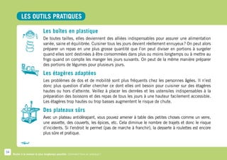 LES OUTILS PRATIQUES

                              Les boîtes en plastique
                              De toutes tailles, elles deviennent des alliées indispensables pour assurer une alimentation
                              variée, saine et équilibrée. Cuisiner tous les jours devient réellement ennuyeux ? On peut alors
                              préparer un repas en une plus grosse quantité que l’on peut diviser en portions à surgeler
                              quand elles sont destinées à être consommées dans plus ou moins longtemps ou à mettre au
                              frigo quand on compte les manger les jours suivants. On peut de la même manière préparer
                              des portions de légumes pour plusieurs jours.

                              Les étagères adaptées
                              Les problèmes de dos et de mobilité sont plus fréquents chez les personnes âgées. Il n’est
                              donc plus question d’aller chercher ce dont elles ont besoin pour cuisiner sur des étagères
                              hautes ou hors d’atteinte. Veillez à placer les denrées et les ustensiles indispensables à la
                              préparation des boissons et des repas de tous les jours à une hauteur facilement accessible.
                              Les étagères trop hautes ou trop basses augmentent le risque de chute.

                              Des plateaux sûrs
                              Avec un plateau antidérapant, vous pouvez amener à table des petites choses comme un verre,
                              une assiette, des couverts, les épices, etc. Cela diminue le nombre de trajets et donc le risque
                              d’incidents. Si l’endroit le permet (pas de marche à franchir), la desserte à roulettes est encore
                              plus sûre et pratique.



54
     Rester à la maison le plus longtemps possible. Comment faire en pratique ?
 