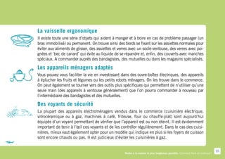 La vaisselle ergonomique
Il existe toute une série d’objets qui aident à manger et à boire en cas de problème passager (un
bras immobilisé) ou permanent. On trouve ainsi des bords se fixant sur les assiettes normales pour
éviter aux aliments de glisser, des assiettes et verres avec un socle-ventouse, des verres avec poi-
gnées et ‘bec de canard’ qui évite au liquide de se répandre et, enfin, des couverts avec manches
spéciaux. A commander auprès des bandagistes, des mutuelles ou dans les magasins spécialisés.

Les appareils ménagers adaptés
Vous pouvez vous faciliter la vie en investissant dans des ouvre-boîtes électriques, des appareils
à éplucher les fruits et légumes ou les petits robots ménagers. On les trouve dans le commerce.
On peut également se tourner vers des outils plus spécifiques qui permettent de n’utiliser qu’une
seule main (des appareils à ventouse généralement) que l’on pourra commander à nouveau par
l’intermédiaire des bandagistes et des mutuelles.

Des voyants de sécurité
La plupart des appareils électroménagers vendus dans le commerce (cuisinière électrique,
vitrocéramique ou à gaz, machines à café, friteuse, four ou chauffe-plat) sont aujourd’hui
équipés d’un voyant permettant de vérifier que l’appareil est ou non éteint. Il est évidemment
important de tenir à l’œil ces voyants et de les contrôler régulièrement. Dans le cas des cuisi-
nières, mieux vaut également opter pour un modèle qui indique en plus si les foyers de cuisson
sont encore chauds ou pas. Il est judicieux d’éviter les cuisinières à gaz.


                                                                                                                                 55
                                                    Rester à la maison le plus longtemps possible. Comment faire en pratique ?
 