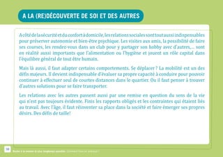 A la (re)découverte de soi et des autres

          A côté de la sécurité et du confort à domicile, les relations sociales sont tout aussi indispensables
          pour préserver autonomie et bien-être psychique. Les visites aux amis, la possibilité de faire
          ses courses, les rendez-vous dans un club pour y partager son hobby avec d’autres,… sont
          en réalité aussi importants que l’alimentation ou l’hygiène et jouent un rôle capital dans
          l’équilibre général de tout être humain.
          Mais là aussi, il faut adapter certains comportements. Se déplacer ? La mobilité est un des
          défis majeurs. Il devient indispensable d’évaluer sa propre capacité à conduire pour pouvoir
          continuer à effectuer seul de courtes distances dans le quartier. Ou il faut penser à trouver
          d’autres solutions pour se faire transporter.
          Les relations avec les autres passent aussi par une remise en question du sens de la vie
          qui n’est pas toujours évidente. Finis les rapports obligés et les contraintes qui étaient liés
          au travail. Avec l’âge, il faut réinventer sa place dans la société et faire émerger ses propres
          désirs. Des défis de taille!




58
     Rester à la maison le plus longtemps possible. Comment faire en pratique ?
 