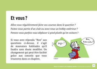 Et vous ?
Allez-vous régulièrement faire vos courses dans le quartier ?
Faites-vous partie d’un club ou avez-vous un hobby extérieur ?
Pensez-vous parfois vous déplacer à pied plutôt qu’en voiture ?

Si vous avez répondu “Non” aux
questions ci-dessus, il s’agit
de mauvaises habitudes qu’il
faudra sans doute modifier. Un
changement qui peut être facilité
grâce aux conseils que vous
trouverez dans ce chapitre.

                                                                                                                     59
                                        Rester à la maison le plus longtemps possible. Comment faire en pratique ?
 