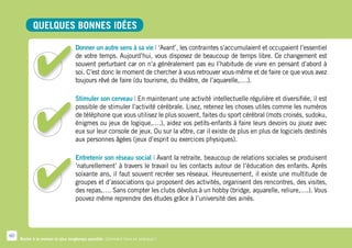 Quelques bonnes idées

                                   Donner un autre sens à sa vie | ‘Avant’, les contraintes s’accumulaient et occupaient l’essentiel
                                   de votre temps. Aujourd’hui, vous disposez de beaucoup de temps libre. Ce changement est
                                   souvent perturbant car on n’a généralement pas eu l’habitude de vivre en pensant d’abord à
                                   soi. C’est donc le moment de chercher à vous retrouver vous-même et de faire ce que vous avez
                                   toujours rêvé de faire (du tourisme, du théâtre, de l’aquarelle,….).

                                   Stimuler son cerveau | En maintenant une activité intellectuelle régulière et diversifiée, il est
                                   possible de stimuler l’activité cérébrale. Lisez, retenez les choses utiles comme les numéros
                                   de téléphone que vous utilisez le plus souvent, faites du sport cérébral (mots croisés, sudoku,
                                   énigmes ou jeux de logique,….), aidez vos petits-enfants à faire leurs devoirs ou jouez avec
                                   eux sur leur console de jeux. Ou sur la vôtre, car il existe de plus en plus de logiciels destinés
                                   aux personnes âgées (jeux d’esprit ou exercices physiques).

                                   Entretenir son réseau social | Avant la retraite, beaucoup de relations sociales se produisent
                                   ‘naturellement’ à travers le travail ou les contacts autour de l’éducation des enfants. Après
                                   soixante ans, il faut souvent recréer ses réseaux. Heureusement, il existe une multitude de
                                   groupes et d’associations qui proposent des activités, organisent des rencontres, des visites,
                                   des repas,…. Sans compter les clubs dévolus à un hobby (bridge, aquarelle, reliure,….). Vous
                                   pouvez même reprendre des études grâce à l’université des ainés.




60
     Rester à la maison le plus longtemps possible. Comment faire en pratique ?
 