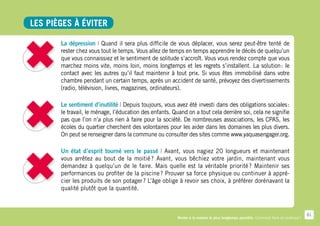 Les pièges à éviter

       La dépression | Quand il sera plus difficile de vous déplacer, vous serez peut-être tenté de
       rester chez vous tout le temps. Vous allez de temps en temps apprendre le décès de quelqu’un
       que vous connaissiez et le sentiment de solitude s’accroît. Vous vous rendez compte que vous
       marchez moins vite, moins loin, moins longtemps et les regrets s’installent. La solution  le
                                                                                                :
       contact avec les autres qu’il faut maintenir à tout prix. Si vous êtes immobilisé dans votre
       chambre pendant un certain temps, après un accident de santé, prévoyez des divertissements
       (radio, télévision, livres, magazines, ordinateurs).

       Le sentiment d’inutilité | Depuis toujours, vous avez été investi dans des obligations sociales   :
       le travail, le ménage, l’éducation des enfants. Quand on a tout cela derrière soi, cela ne signifie
       pas que l’on n’a plus rien à faire pour la société. De nombreuses associations, les CPAS, les
       écoles du quartier cherchent des volontaires pour les aider dans les domaines les plus divers.
       On peut se renseigner dans la commune ou consulter des sites comme www.yaquasengager.org.

       Un état d’esprit tourné vers le passé | Avant, vous nagiez 20 longueurs et maintenant
       vous arrêtez au bout de la moitié  Avant, vous bêchiez votre jardin, maintenant vous
                                            ?
       demandez à quelqu’un de le faire. Mais quelle est la véritable priorité  Maintenir ses
                                                                                   ?
       performances ou profiter de la piscine ? Prouver sa force physique ou continuer à appré-
       cier les produits de son potager ? L’âge oblige à revoir ses choix, à préférer dorénavant la
       qualité plutôt que la quantité.



                                                                                                                                      61
                                                         Rester à la maison le plus longtemps possible. Comment faire en pratique ?
 