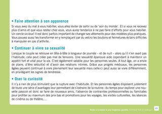 • Faire attention à son apparence
Si vous avez du mal à vous habiller, vous allez éviter de sortir ou de ‘voir du monde’. Et si vous ne recevez
plus d’amis et que vous restez chez vous, vous aurez tendance à ne pas faire d’efforts pour vous habiller.
Un cercle vicieux! Il est donc parfois important de changer ses vêtements pour des modèles plus pratiques.
Vous pouvez aussi les transformer en y remplaçant par du velcro les boutons et fermetures-éclairs difficiles
à manipuler en cas d’arthrite.

• Continuer à vivre sa sexualité
Lorsque le couple se retrouve en tête-à-tête à longueur de journée – et de nuit – alors qu’il n’en avait pas
l’habitude, cela peut créer pas mal de tensions. Une sexualité épanouie aide cependant à maintenir un
appétit fort et vital pour la vie. C’est également valable pour les personnes seules. A tout âge, on a envie
de plaire, d’être séduit(e) et d’avoir des relations intimes. Grâce aux progrès médicaux, les personnes
âgées peuvent continuer à vivre pleinement leur sexualité mais celle-ci peut aussi se vivre différemment,
en privilégiant les signes de tendresse.

• Oser la curiosité
Il n’y a rien de plus stimulant que la rupture avec l’habitude. Et les personnes âgées disposent justement
de toute une série d’avantages leur permettant de s’extraire de la routine : du temps pour explorer une nou-
velle passion et donc se faire de nouveaux amis, l’absence de contraintes professionnelles ou familiales
pour profiter au maximum des prix bas et promotions pour les voyages, les visites culturelles, les séances
de cinéma ou de théâtre,…

                                                                                                                                            65
                                                               Rester à la maison le plus longtemps possible. Comment faire en pratique ?
 