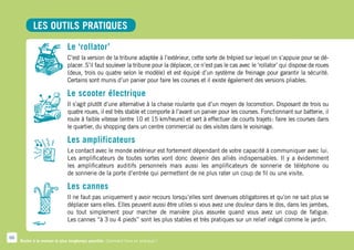 LES OUTILS PRATIQUES

                              Le ‘rollator’
                              C’est la version de la tribune adaptée à l’extérieur, cette sorte de trépied sur lequel on s’appuie pour se dé-
                              placer. S’il faut soulever la tribune pour la déplacer, ce n’est pas le cas avec le ‘rollator’ qui dispose de roues
                              (deux, trois ou quatre selon le modèle) et est équipé d’un système de freinage pour garantir la sécurité.
                              Certains sont munis d’un panier pour faire les courses et il existe également des versions pliables.

                              Le scooter électrique
                              Il s’agit plutôt d’une alternative à la chaise roulante que d’un moyen de locomotion. Disposant de trois ou
                              quatre roues, il est très stable et comporte à l’avant un panier pour les courses. Fonctionnant sur batterie, il
                              roule à faible vitesse (entre 10 et 15 km/heure) et sert à effectuer de courts trajets  faire les courses dans
                                                                                                                     :
                              le quartier, du shopping dans un centre commercial ou des visites dans le voisinage.

                              Les amplificateurs
                              Le contact avec le monde extérieur est fortement dépendant de votre capacité à communiquer avec lui.
                              Les amplificateurs de toutes sortes vont donc devenir des alliés indispensables. Il y a évidemment
                              les amplificateurs auditifs personnels mais aussi les amplificateurs de sonnerie de téléphone ou
                              de sonnerie de la porte d’entrée qui permettent de ne plus rater un coup de fil ou une visite.

                              Les cannes
                              Il ne faut pas uniquement y avoir recours lorsqu’elles sont devenues obligatoires et qu’on ne sait plus se
                              déplacer sans elles. Elles peuvent aussi être utiles si vous avez une douleur dans le dos, dans les jambes,
                              ou tout simplement pour marcher de manière plus assurée quand vous avez un coup de fatigue.
                              Les cannes “à 3 ou 4 pieds” sont les plus stables et très pratiques sur un relief inégal comme le jardin.

66
     Rester à la maison le plus longtemps possible. Comment faire en pratique ?
 