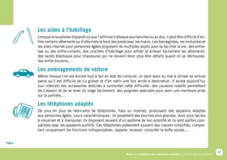 Les aides à l’habillage
Lorsque la souplesse disparaît ou que l’arthrose s’attaque aux hanches ou au dos, il peut être difficile d’en-
filer certains vêtements ou d’atteindre le bout des pieds avec les mains. Les bandagistes, les mutuelles et
les sites internet pour personnes âgées proposent de multiples objets pour se faciliter la vie : des enfile-
bas ou des enfile-collants, des crochets d’habillage pour enfiler et enlever facilement les vêtements,
des lacets élastiques pour chaussures qui ne doivent donc plus être défaits quand on se déchausse,
des enfile-boutons,…

Les aménagements de voiture
Même lorsque l’on est encore tout à fait en état de conduire, on peut avoir du mal à utiliser sa voiture
parce qu’il est difficile de s’y glisser et d’en sortir une fois arrivé à destination. Il existe aujourd’hui
(sur internet) des accessoires destinés à surmonter cette difficulté  des coussins rotatifs permettant
                                                                         :
de s’asseoir et de se lever du siège facilement, des poignées spéciales pour avoir une meilleure prise
sur la portière,…

Les téléphones adaptés
De plus en plus de fabricants de téléphones, fixes ou mobiles, produisent des appareils adaptés
aux personnes âgées. Leurs caractéristiques : ils possèdent des touches plus grandes, donc plus faciles
à visualiser et à manipuler; ils disposent souvent d’un système de son amplifié et ils sont parfois com-
patibles avec les appareils auditifs. Ces téléphones présentent souvent des claviers simplifiés, compor-
tant uniquement les fonctions indispensables : appeler, recevoir, consulter la boîte vocale,…




                                                                                                                                      67
                                                         Rester à la maison le plus longtemps possible. Comment faire en pratique ?
 