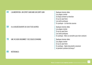 44		L’alimentation : Un esprit sain dans un corps sain	           	   Quelques bonnes idées
					                                                         	   	   Les pièges à éviter
					                                                         	   	   A chaque aliment sa fonction
					                                                         	   	   Ce qu’on peut faire
					                                                         	   	   Les outils pratiques
					                                                         	   	   En pratique - La liste des courses
58		A la (re)découverte de soi et des autres				
       	                                                              Quelques bonnes idées
						 	                                                              Les pièges à éviter
						 	                                                              Ce qu’on peut faire
						 	                                                              Les outils pratiques
						 	                                                              En pratique - Bien se connaître pour bien conduire
70		Une vie bien ordonnée ? Des soucis en moins			
       	 Quelques bonnes idées
						 	 Les pièges à éviter
						 	 Ce qu’on peut faire
						 	 pratique - Quels documents conserver
         En
						 	 et pendant combien de temps ?
80		   Références




                                                                                                                                       7
                                                          Rester à la maison le plus longtemps possible. Comment faire en pratique ?
 