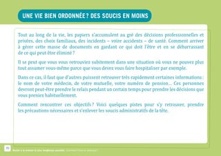 Une vie bien ordonnée ? Des soucis en moins

         Tout au long de la vie, les papiers s’accumulent au gré des décisions professionnelles et
         privées, des choix familiaux, des incidents – voire accidents – de santé. Comment arriver
         à gérer cette masse de documents en gardant ce qui doit l’être et en se débarrassant
         de ce qui peut être éliminé ?
         Il se peut que vous vous retrouviez subitement dans une situation où vous ne pouvez plus
         tout assumer vous-même parce que vous devez vous faire hospitaliser par exemple.
         Dans ce cas, il faut que d’autres puissent retrouver très rapidement certaines informations :
         le nom de votre médecin, de votre mutuelle, votre numéro de pension… Ces personnes
         devront peut-être prendre le relais pendant un certain temps pour prendre les décisions que
         vous preniez habituellement.
         Comment rencontrer ces objectifs ? Voici quelques pistes pour s’y retrouver, prendre
         les précautions nécessaires et s’enlever les soucis administratifs de la tête.




70
     Rester à la maison le plus longtemps possible. Comment faire en pratique ?
 