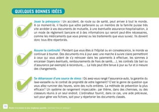 Quelques bonnes idées

                                   Jouer la prévoyance | Un accident, de route ou de santé, peut arriver à tout le monde.
                                   A ce moment-là, il faudra que votre partenaire ou un membre de la famille puisse très
                                   vite accéder à vos documents de mutuelle, à une éventuelle assurance-hospitalisation, à
                                   un mode de règlement bancaire et à des informations qui seront peut-être nécessaires,
                                   comme les médicaments que vous prenez ou les traitements que vous suivez. Ils doivent
                                   donc tous être répertoriés.


                                   Assurer la continuité | Pendant que vous êtes à l’hôpital ou en convalescence, le monde va
                                   continuer à tourner. Des documents mis à jour avec une marche à suivre claire permettront
                                   à ceux qui vous aident de s’y retrouver dans les paiements à effectuer, les sommes à
                                   encaisser (loyers éventuels, remboursements de frais de santé,…), les contrats (de bail ou
                                   d’assurance par exemple) à reconduire,… La liste peut être tenue à jour au fur et à mesure
                                   des changements.


                                   Se débarrasser d’une source de stress | Où avez-vous rangé l’assurance-auto, la garantie du
                                   lave-vaisselle ou le contrat de propriété de votre logement ? C’est le genre de question que
                                   vous allez ruminer des heures, voire des nuits entières. La méthode de prévention la plus
                                   efficace  Un système de rangement impeccable  par thème, dans des chemises, ou des
                                            ?                                           :
                                   classeurs réunis à un seul endroit. L’ordinateur fournit, dans ce cas, une aide précieuse,
                                   soit pour gérer vos fichiers, soit pour y répertorier les documents classés.


72
     Rester à la maison le plus longtemps possible. Comment faire en pratique ?
 