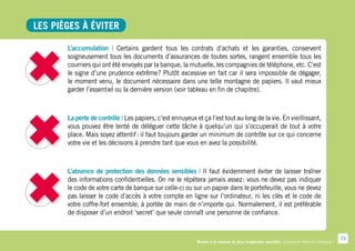Les pièges à éviter

       L’accumulation | Certains gardent tous les contrats d’achats et les garanties, conservent
       soigneusement tous les documents d’assurances de toutes sortes, rangent ensemble tous les
       courriers qui ont été envoyés par la banque, la mutuelle, les compagnies de téléphone, etc. C’est
       le signe d’une prudence extrême  Plutôt excessive en fait car il sera impossible de dégager,
                                           ?
       le moment venu, le document nécessaire dans une telle montagne de papiers. Il vaut mieux
       garder l’essentiel ou la dernière version (voir tableau en fin de chapitre).



       La perte de contrôle | Les papiers, c’est ennuyeux et ça l’est tout au long de la vie. En vieillissant,
       vous pouvez être tenté de déléguer cette tâche à quelqu’un qui s’occuperait de tout à votre
       place. Mais soyez attentif : il faut toujours garder un minimum de contrôle sur ce qui concerne
       votre vie et les décisions à prendre tant que vous en avez la possibilité.



       L’absence de protection des données sensibles | Il faut évidemment éviter de laisser traîner
       des informations confidentielles. On ne le répètera jamais assez  vous ne devez pas indiquer
                                                                          :
       le code de votre carte de banque sur celle-ci ou sur un papier dans le portefeuille, vous ne devez
       pas laisser le code d’accès à votre compte en ligne sur l’ordinateur, ni les clés et le code de
       votre coffre-fort ensemble, à portée de main de n’importe qui. Normalement, il est préférable
       de disposer d’un endroit ‘secret’ que seule connaît une personne de confiance.


                                                                                                                                        73
                                                           Rester à la maison le plus longtemps possible. Comment faire en pratique ?
 