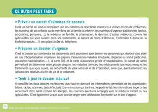 CE QU’ON PEUT FAIRE

            • Prévoir un carnet d’adresses de secours
            C’est un carnet où vous n’indiquerez que les numéros de téléphone essentiels à utiliser en cas de problèmes   :
            les numéros de vos enfants ou de membres de la famille à prévenir, les numéros d’urgence traditionnels (police,
            ambulance, pompiers,…), le médecin de famille, le pharmacien, le dentiste, d’autres médecins, comme les
            spécialistes qui vous suivent dans vos traitements, le service de soins à domicile, l’infirmière à domicile, le
            kinésithérapeute,... Il sera placé à côté du téléphone.

            • Préparer un dossier d’urgence
            C’est le dossier qui contiendra les documents dont pourraient avoir besoin les personnes qui devront vous aider
            en cas d’hospitalisation imprévue  les papiers d’assurances-maladies (mutuelle, dispense ou statut particulier,
                                                 :
            assurance-hospitalisation,…), la carte SIS et la carte d’assurance privée d’hospitalisation, le carnet de santé
            permettant de déterminer votre groupe sanguin, les maladies connues, les médicaments que vous prenez et les
            traitements que vous suivez, les documents de votre véhicule et de l’habitation, ainsi que, éventuellement, les
            déclarations relatives à la fin de vie et le testament.

            • Tenir à jour le dossier médical
            Il complète les deux dossiers mentionnés plus haut en donnant les informations permettant de les approfondir     :
            bilans, radios, scanners, tests effectués (du moins ceux qui sont encore pertinents); les informations importantes
            concernant votre santé comme les allergies, les courriers éventuels échangés avec le médecin traitant ou les
            spécialistes. C’est également là que vous devriez ranger votre déclaration éventuelle sur le don d’organe.


74
     Rester à la maison le plus longtemps possible. Comment faire en pratique ?
 