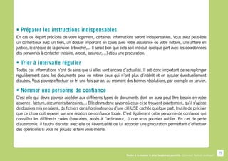 • Préparer les instructions indispensables
En cas de départ précipité de votre logement, certaines informations seront indispensables. Vous avez peut-être
un contentieux avec un tiers, un dossier important en cours avec votre assurance ou votre notaire, une affaire en
justice, le chèque de la pension à toucher,... Il serait bon que cela soit indiqué quelque part avec les coordonnées
des personnes à contacter (notaire, avocat, assureur,…) et/ou une procuration.

• Trier à intervalle régulier
Toutes ces informations n’ont de sens que si elles sont encore d’actualité. Il est donc important de se replonger
régulièrement dans les documents pour en retirer ceux qui n’ont plus d’intérêt et en ajouter éventuellement
d’autres. Vous pouvez effectuer ce tri une fois par an, au moment des bonnes résolutions, par exemple en janvier.

• Nommer une personne de confiance
C’est elle qui devra pouvoir accéder aux différents types de documents dont on aura peut-être besoin en votre
absence : facture, documents bancaires,... Elle devra donc savoir où ceux-ci se trouvent exactement, qu’il s’agisse
de dossiers mis en sûreté, de fichiers dans l’ordinateur ou d’une clé USB cachée quelque part. Inutile de préciser
que ce choix doit reposer sur une relation de confiance totale. C’est également cette personne de confiance qui
connaîtra les différents codes (bancaires, accès à l’ordinateur,...) que vous pourriez oublier. En cas de perte
d’autonomie, il faudra discuter avec elle de l’éventualité de lui accorder une procuration permettant d’effectuer
des opérations si vous ne pouvez le faire vous-même.




                                                                                                                                                75
                                                                   Rester à la maison le plus longtemps possible. Comment faire en pratique ?
 