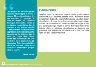 “       “J’ai toujours été passionné par les
        nouvelles technologies et même à
        presque 70 ans, je continue de lire
        des magazines s’y rapportant, je
        surfe sur internet, etc. L’évolution
        technique m’émerveille. Comme je
        me tiens au courant de tout dans le
        domaine, je peux apporter mon aide
        à mes amis et les renseigner sur les
        applications pratiques des nouvelles
        technologies. Ça m’occupe tant le
                                                                       D’un coup d’œil
                                                                       Le déficit visuel s’accentue avec l’âge et il arrive que les lunettes
                                                                       se suffisent plus à déchiffrer certains textes  les clauses de cer-
                                                                                                                       :
                                                                       tains contrats de garantie ou d’achat mais aussi les détails de cer-
                                                                       taines factures. Il existe des instruments qui offrent des solutions
                                                                       simples. La loupe-lentille est souvent montée sur un pied stable,
                                                                       avec ou sans éclairage intégré, et permet de lire des ‘tranches’ de
                                                                       texte de 10 cm. La règle-loupe est à glisser sur un document pour
                                                                       grossir une ligne après l’autre. Incassable et de la taille d’un petite
                                                                       règle, elle peut s’emporter partout.
        corps que l’esprit. Mais, surtout,
        toutes ces technologies me per-
        mettent de mieux organiser mes pe-
        tits papiers. Tout est archivé et bien
        classé de sorte que chaque docu-
        ment puisse être trouvé en quelques
        clics de souris”.

                                        Désiré, 69 ans.



76
     Rester à la maison le plus longtemps possible. Comment faire en pratique ?
 
