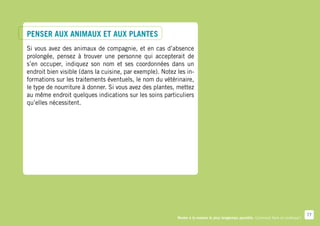 Penser aux animaux et aux plantes
Si vous avez des animaux de compagnie, et en cas d’absence
prolongée, pensez à trouver une personne qui accepterait de
s’en occuper, indiquez son nom et ses coordonnées dans un
endroit bien visible (dans la cuisine, par exemple). Notez les in-
formations sur les traitements éventuels, le nom du vétérinaire,
le type de nourriture à donner. Si vous avez des plantes, mettez
au même endroit quelques indications sur les soins particuliers
qu’elles nécessitent.




                                                                                                                                        77
                                                           Rester à la maison le plus longtemps possible. Comment faire en pratique ?
 