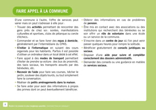 Faire appel à la commune
           D’une commune à l’autre, l’offre de services peut                     •	Obtenir des informations en cas de problèmes
           varier mais on peut s’adresser à elle pour :                            de pension.
           •	Trouver des activités permettant de rencontrer des                  •	Être mis en contact avec des associations ou des
             gens près de chez soi  soirées, manifestations
                                         :                                         institutions qui recherchent des bénévoles ou se
             culturelles et sportives, clubs de pétanque ou cercle                 voir offrir un rôle de volontaire dans une école
             d’échecs.                                                             ou un service de la commune.
           •	Commander et se faire livrer des repas à domicile,                  •	S’inscrire dans un centre de jour où l’on peut venir
             généralement par l’intermédiaire du CPAS.                             passer quelques heures pour rompre la solitude.
           •	S’initier à l’informatique en suivant des cours                     •	Bénéficier gratuitement de conseils juridiques ou
             organisés pour les habitants. Parfois il est possible                 sociaux.
             d’utiliser un ordinateur dans un local dédié à cet effet.           •	Disposer d’une aide pour suivre et compléter
           •	Faire appel à des modes de transport permettant                       correctement des dossiers administratifs.
             d’éviter de prendre sa voiture : des bus de proximité,              •	Demander des conseils ou une guidance en matière
             des taxis sociaux, les transports assurés par des                     de services sociaux.
             bénévoles, etc.
           •	Recevoir de l’aide pour faire ses courses, bêcher le
             jardin, soulever des objets lourds, ou tout simplement
             faire la conversation.
           •	Réaliser de petits aménagements dans la maison.
           •	Se faire aider pour avoir des informations à propos
             des primes dont on peut éventuellement bénéficier.




8
    Rester à la maison le plus longtemps possible. Comment faire en pratique ?
 