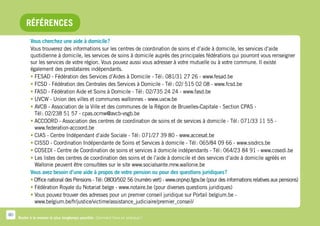 Références
            Vous cherchez une aide à domicile ?
            Vous trouverez des informations sur les centres de coordination de soins et d’aide à domicile, les services d’aide
            quotidienne à domicile, les services de soins à domicile auprès des principales fédérations qui pourront vous renseigner
            sur les services de votre région. Vous pouvez aussi vous adresser à votre mutuelle ou à votre commune. Il existe
            également des prestataires indépendants.
            •  ESAD - Fédération des Services d’Aides à Domicile - Tél : 081/31 27 26 - www.fesad.be
              F
            •  CSD - Fédération des Centrales des Services à Domicile - Tél : 02/ 515 02 08 - www.fcsd.be
              F
            •  ASD - Fédération Aide et Soins à Domicile - Tél : 02/735 24 24 - www.fasd.be
              F
            •  VCW - Union des villes et communes wallonnes - www.uvcw.be
              U
            •  VCB - Association de la Ville et des communes de la Région de Bruxelles-Capitale - Section CPAS -
              A
              Tél : 02/238 51 57 - cpas.ocmw@avcb-vsgb.be
            •  CCOORD - Association des centres de coordination de soins et de services à domicile - Tél : 071/33 11 55 -
              A
              www.federation-accoord.be
            •  IAS - Centre Indépendant d’aide Sociale - Tél : 071/27 39 80 - www.accesat.be
              C
            •  ISSD - Coordination Indépendante de Soins et Services à domicile - Tél : 065/84 09 66 - www.sisdrcs.be
              C
            •  OSEDI - Centre de Coordination de soins et services à domicile indépendants - Tél : 064/23 84 91 - www.cosedi.be
              C
            •  es listes des centres de coordination des soins et de l’aide à domicile et des services d’aide à domicile agréés en
              L
              Wallonie peuvent être consultées sur le site www.socialsante.mrw.wallonie.be
            Vous avez besoin d’une aide à propos de votre pension ou pour des questions juridiques ?
            •  ffice national des Pensions - Tél  0800/502 56 (numéro vert) - www.onprvp.fgov.be (pour des informations relatives aux pensions)
              O                                  :
            •  édération Royale du Notariat belge - www.notaire.be (pour diverses questions juridiques)
              F
            •  ous pouvez trouver des adresses pour un premier conseil juridique sur Portail belgium.be -
              V
              www.belgium.be/fr/justice/victime/assistance_judiciaire/premier_conseil/

80
     Rester à la maison le plus longtemps possible. Comment faire en pratique ?
 