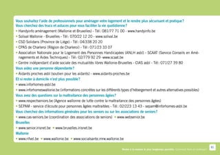 Vous souhaitez l’aide de professionnels pour aménager votre logement et le rendre plus sécurisant et pratique ?
Vous cherchez des trucs et astuces pour vous faciliter la vie quotidienne ?
•  andyinfo aménagement (Wallonie et Bruxelles) - Tél : 081/77 71 00 - www.handyinfo.be
  H
•  olival Wallonie - Bruxelles - Tél : 070/22 12 20 - www.solival.be
   S
•  SD Solidaris (Province de Liège) - Tél : 04/338 20 20
   C
•  PAS de Charleroi (Région de Charleroi) - Tél : 071/23 33 07
   C
•  ssociation Nationale pour le Logement des Personnes Handicapées (ANLH asbl) - SCAAT (Service Conseils en Amé-
   A
   nagements et Aides Techniques) - Tél : 02/779 92 29 -www.scaat.be
•  entre indépendant d’aide sociale des mutualités libres Wallonie-Bruxelles - CIAS asbl - Tél : 071/27 39 80
   C
Vous aidez une personne dépendante ?
•  idants proches asbl (soutien pour les aidants) - www.aidants-proches.be
  A
Et si rester à domicile n’est plus possible ?
•  ww.inforhomes-asbl.be
  w
•  ww.inforhomeswallonie.be (informations concrètes sur les différents types d’hébergement et autres alternatives possibles)
  w
Vous avez des questions sur la maltraitance des personnes âgées ?
•  ww.respectseniors.be (Agence wallonne de lutte contre la maltraitance des personnes âgées)
   w
•  EPAM - service d’écoute pour personnes âgées maltraitées - Tél : 02/223 13 43 - sepam@inforhomes-asbl.be
   S
Vous cherchez des informations générales pour les seniors ou sur les associations de seniors ?
•  ww.cas-seniors.be (coordination des associations de seniors) • www.websenior.be
   w                                                                 
Bruxelles
•  ww.senior.irisnet.be •  ww.bruxelles.irisnet.be
   w                       w
Wallonie
•  ww.rifvel.be •  ww.wallonie.be •  ww.socialsante.mrw.wallonie.be
    w              w                    w

                                                                                                                                                     81
                                                                        Rester à la maison le plus longtemps possible. Comment faire en pratique ?
 