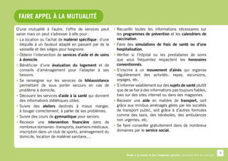 Faire appel à la mutualité
D’une mutualité à l’autre, l’offre de services peut       •	Recueillir toutes les informations nécessaires sur
varier mais on peut s’adresser à elle pour :                les programmes de prévention et les calendriers de
•	La location ou l’achat de matériel spécifique : d’une     vaccination.
  béquille à un fauteuil adapté en passant par de la      •	Faire des simulations de frais de santé ou d’une
  vaisselle et des sièges pour baignoire.                   hospitalisation.
•	Obtenir l’intervention de services d’aide et de soins   •	Vérifier si l’hôpital ou les prestataires de soins
  à domicile.                                               que vous fréquentez respectent les honoraires
•	Bénéficier d’une évaluation du logement et de             conventionnés.
  conseils d’aménagement pour l’adapter à ses             •	S’inscrire à un mouvement d’aînés qui organise
  besoins.                                                  régulièrement des activités  repas, excursions,
                                                                                           :
•	 renseigner sur les services de téléassistance
  Se                                                        voyages, etc.
  permettant de vous porter secours en cas de             •	S’informer valablement sur des sujets de santé plutôt
  problème à domicile.                                      que de se fier à des informations pas toujours fiables,
•	Découvrir les services d’aide à la santé qui donnent      lues sur des sites internet ou dans des magazines.
  des informations diététiques utiles.                    •	Recevoir une aide en matière de transport, soit
•	Suivre des ateliers destinés à mieux manger,              grâce aux minibus aménagés gérés par les sociétés
  à bouger correctement, à parler de ses problèmes.         de transport public, soit grâce à d’autres formules
•	Suivre des cours de gymnastique pour seniors.             comme des taxis, des bénévoles, des ambulances
                                                            non urgentes, etc.
•	Recevoir une intervention financière dans de
  nombreux domaines : transports, examens médicaux,       •	Se faire conseiller gratuitement dans de nombreux
  inscription dans un club de sports, aménagement du        domaines par le service social.
  domicile, location de matériel sanitaire,…



                                                                                                                                              9
                                                                 Rester à la maison le plus longtemps possible. Comment faire en pratique ?
 