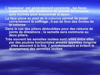 L’épaisseur est généralement constante , les faces
supérieures des fondations de grande dimensions
sont inclinée pour économisé le béton .
La face plane au pied de la colonne permet de poser
correctement le coffrage , il est de 5cm des limites de
la colonne
Dans le cas des piliers dédoublées pour des raisons de
joints de dilatations ; la semelle sera commune au
deux piliers.
Très souvent les semelles isolées sont reliés entre elles
par des poutres horizontales armées appelées longrine
, elles assurent à la fois l’ entretoisement et évitent le
diversement des semelles isolées
 