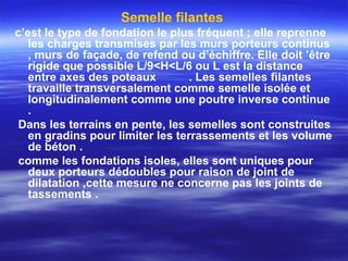 Semelle filantes
c’est le type de fondation le plus fréquent ; elle reprenne
les charges transmises par les murs porteurs continus
, murs de façade, de refend ou d’échiffre. Elle doit ’être
rigide que possible L/9<H<L/6 ou L est la distance
entre axes des poteaux . Les semelles filantes
travaille transversalement comme semelle isolée et
longitudinalement comme une poutre inverse continue
.
Dans les terrains en pente, les semelles sont construites
en gradins pour limiter les terrassements et les volume
de béton .
comme les fondations isoles, elles sont uniques pour
deux porteurs dédoubles pour raison de joint de
dilatation ,cette mesure ne concerne pas les joints de
tassements .
 