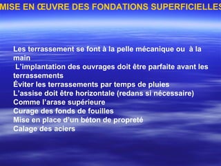 Les terrassement se font à la pelle mécanique ou à la
main
L’implantation des ouvrages doit être parfaite avant les
terrassements
Éviter les terrassements par temps de pluies
L’assise doit être horizontale (redans si nécessaire)
Comme l’arase supérieure
Curage des fonds de fouilles
Mise en place d’un béton de propreté
Calage des aciers
MISE EN ŒUVRE DES FONDATIONS SUPERFICIELLES
 