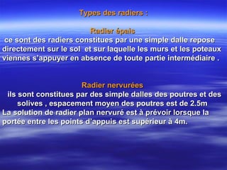 Types des radiers :Types des radiers :
Radier épaisRadier épais
ce sont des radiers constitues par une simple dalle reposece sont des radiers constitues par une simple dalle repose
directement sur le sol et sur laquelle les murs et les poteauxdirectement sur le sol et sur laquelle les murs et les poteaux
viennes s’appuyer en absence de toute partie intermédiaire .viennes s’appuyer en absence de toute partie intermédiaire .
Radier nervuréesRadier nervurées
ils sont constitues par des simple dalles des poutres et desils sont constitues par des simple dalles des poutres et des
solives , espacement moyen des poutres est de 2.5msolives , espacement moyen des poutres est de 2.5m
La solution de radier plan nervuré est à prévoir lorsque laLa solution de radier plan nervuré est à prévoir lorsque la
portée entre les points d’appuis est supérieur à 4m.portée entre les points d’appuis est supérieur à 4m.
 