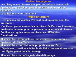 Mise en place éventuelle de tout venant donnée sur uneMise en place éventuelle de tout venant donnée sur une
épaisseur de 15 à 20cm .épaisseur de 15 à 20cm .
Mise en place d’un béton de propreté environ 5cmMise en place d’un béton de propreté environ 5cm
d’épaisseur , destine à éviter la similaire des armatures avecd’épaisseur , destine à éviter la similaire des armatures avec
une légère pente pour le drainageune légère pente pour le drainage
Mise en place du coffrage de rive -bétonnageMise en place du coffrage de rive -bétonnage
Radier champignonsRadier champignons
les charges sont transmises par des poteaux à une dalleles charges sont transmises par des poteaux à une dalle
épaisse (jusqu’à 50cm) par intermédiaire d’un tronc deépaisse (jusqu’à 50cm) par intermédiaire d’un tronc de
pyramide .pyramide .
canalisations et introductionscanalisations et introductions
Mise en œuvreMise en œuvre
les phases principales d’exécution d’un radier sont lesles phases principales d’exécution d’un radier sont les
suivantes :suivantes :
-Fouille en pleine masse ,les derniers 10à15cm sont enlevées-Fouille en pleine masse ,les derniers 10à15cm sont enlevées
au dernier moment pour ne pas altérer la surface du terrain .au dernier moment pour ne pas altérer la surface du terrain .
Fouilles en rigoles ,mise en place des différentesFouilles en rigoles ,mise en place des différentes
CanalisationsCanalisations
 